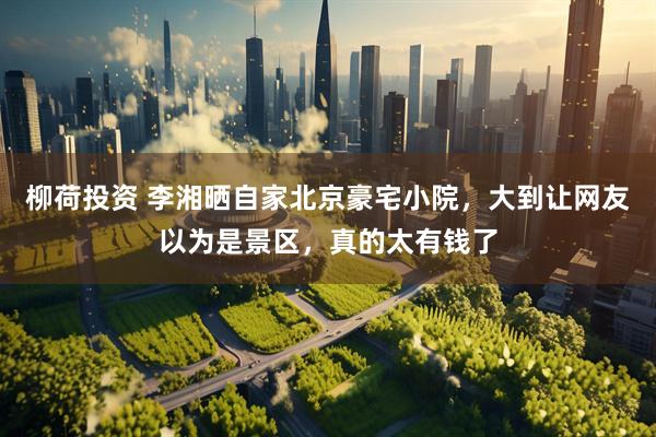 柳荷投资 李湘晒自家北京豪宅小院，大到让网友以为是景区，真的太有钱了