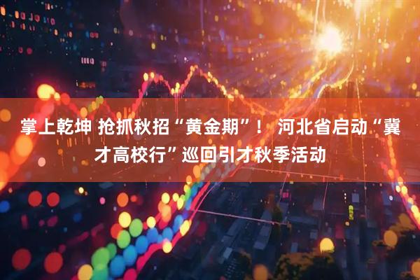 掌上乾坤 抢抓秋招“黄金期”！ 河北省启动“冀才高校行”巡回引才秋季活动