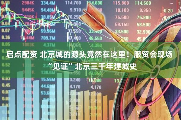 启点配资 北京城的源头竟然在这里！服贸会现场  “见证”北京三千年建城史