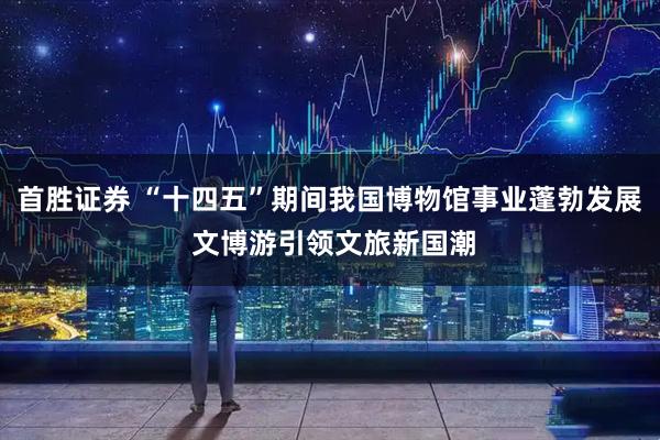 首胜证券 “十四五”期间我国博物馆事业蓬勃发展 文博游引领文旅新国潮