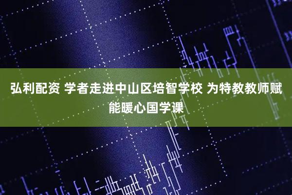 弘利配资 学者走进中山区培智学校 为特教教师赋能暖心国学课