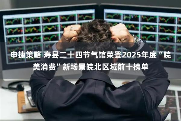 申捷策略 寿县二十四节气馆荣登2025年度“皖美消费”新场景皖北区域前十榜单