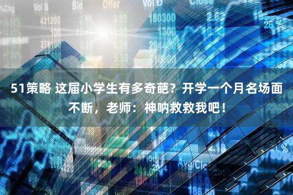 51策略 这届小学生有多奇葩？开学一个月名场面不断，老师：神呐救救我吧！