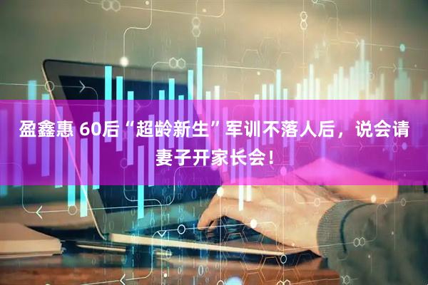 盈鑫惠 60后“超龄新生”军训不落人后，说会请妻子开家长会！