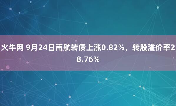 火牛网 9月24日南航转债上涨0.82%，转股溢价率28.76%