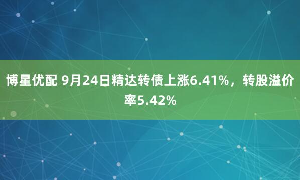 博星优配 9月24日精达转债上涨6.41%，转股溢价率5.42%