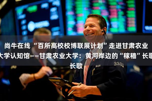 尚牛在线 “百所高校校博联展计划”走进甘肃农业大学认知馆——甘肃农业大学：黄河岸边的“稼穑”长歌