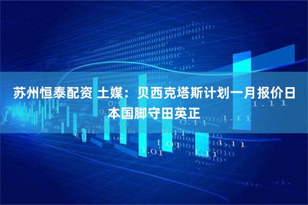 苏州恒泰配资 土媒：贝西克塔斯计划一月报价日本国脚守田英正