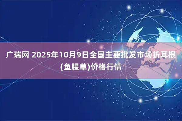 广瑞网 2025年10月9日全国主要批发市场折耳根(鱼腥草)价格行情