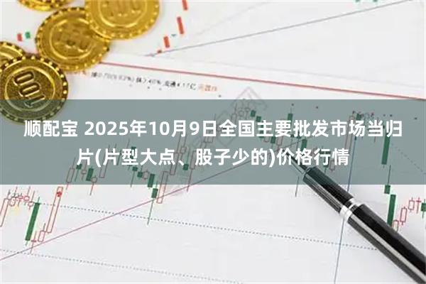 顺配宝 2025年10月9日全国主要批发市场当归片(片型大点、股子少的)价格行情