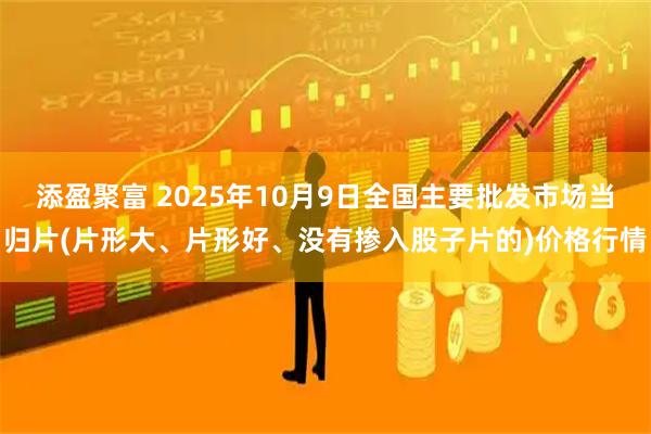 添盈聚富 2025年10月9日全国主要批发市场当归片(片形大、片形好、没有掺入股子片的)价格行情