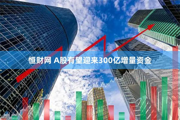 恒财网 A股有望迎来300亿增量资金