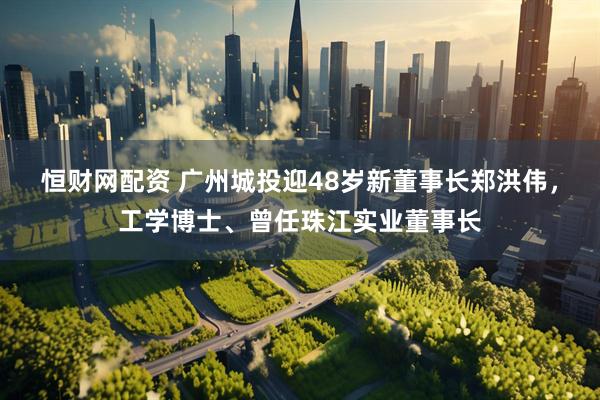 恒财网配资 广州城投迎48岁新董事长郑洪伟，工学博士、曾任珠江实业董事长