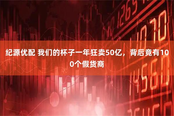纪源优配 我们的杯子一年狂卖50亿，背后竟有100个假货商
