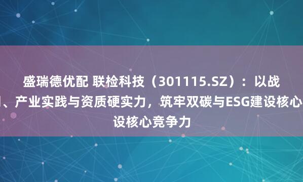 盛瑞德优配 联检科技（301115.SZ）：以战略协同、产业实践与资质硬实力，筑牢双碳与ESG建设核心竞争力