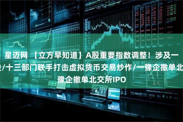 星迈网 【立方早知道】A股重要指数调整！涉及一大批牛股/十三部门联手打击虚拟货币交易炒作/一豫企撤单北交所IPO