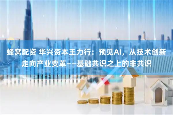 蜂窝配资 华兴资本王力行：预见AI，从技术创新走向产业变革——基础共识之上的非共识