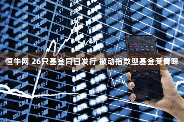 恒牛网 26只基金同日发行 被动指数型基金受青睐