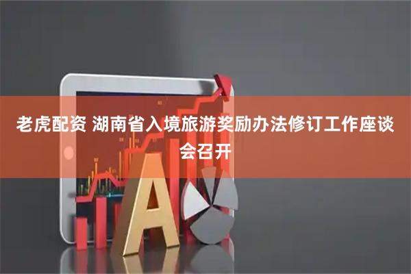 老虎配资 湖南省入境旅游奖励办法修订工作座谈会召开