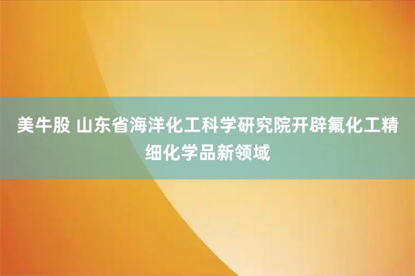 美牛股 山东省海洋化工科学研究院开辟氟化工精细化学品新领域