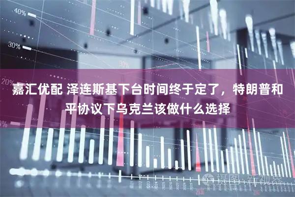嘉汇优配 泽连斯基下台时间终于定了，特朗普和平协议下乌克兰该做什么选择
