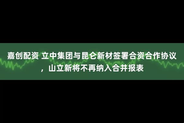 嘉创配资 立中集团与昆仑新材签署合资合作协议，山立新将不再纳入合并报表