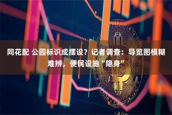 同花配 公园标识成摆设？记者调查：导览图模糊难辨，便民设施“隐身”