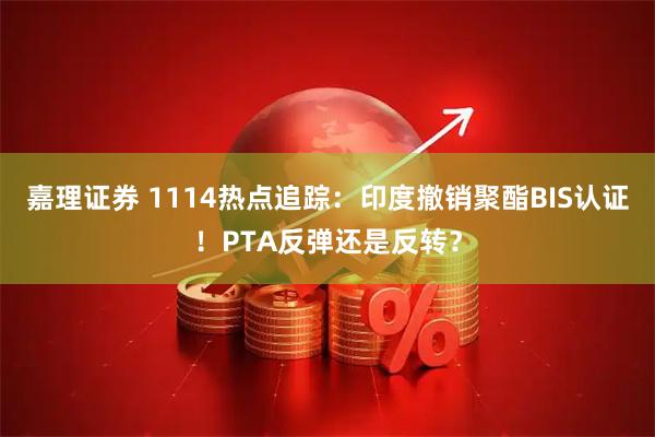 嘉理证券 1114热点追踪：印度撤销聚酯BIS认证！PTA反弹还是反转？