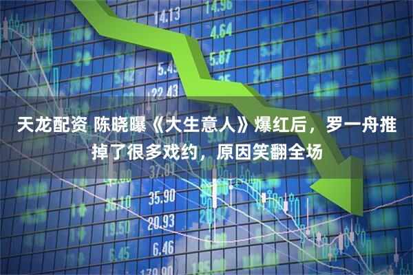 天龙配资 陈晓曝《大生意人》爆红后，罗一舟推掉了很多戏约，原因笑翻全场