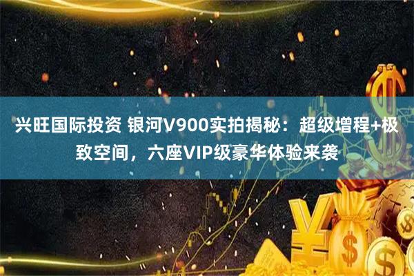 兴旺国际投资 银河V900实拍揭秘：超级增程+极致空间，六座VIP级豪华体验来袭
