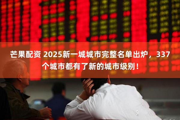 芒果配资 2025新一城城市完整名单出炉，337个城市都有了新的城市级别！