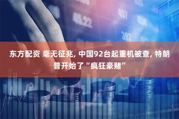 东方配资 毫无征兆, 中国92台起重机被查, 特朗普开始了“疯狂豪赌”